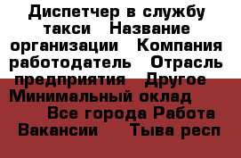 Диспетчер в службу такси › Название организации ­ Компания-работодатель › Отрасль предприятия ­ Другое › Минимальный оклад ­ 30 000 - Все города Работа » Вакансии   . Тыва респ.